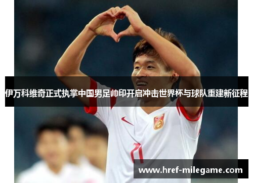 伊万科维奇正式执掌中国男足帅印开启冲击世界杯与球队重建新征程